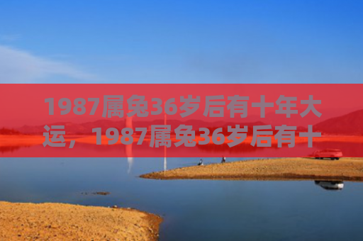 1987属兔36岁后有十年大运，1987属兔36岁后有十年大运