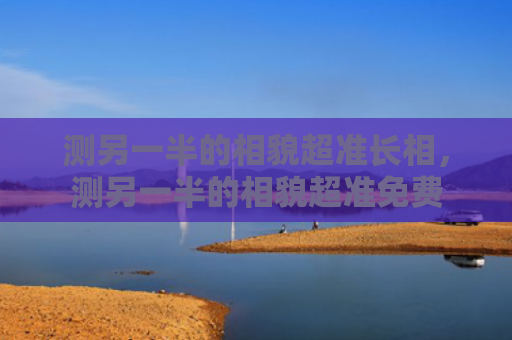 测另一半的相貌超准长相，测另一半的相貌超准免费