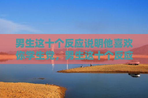 男生这十个反应说明他喜欢你学生党，男生这十个反应说明他喜欢你