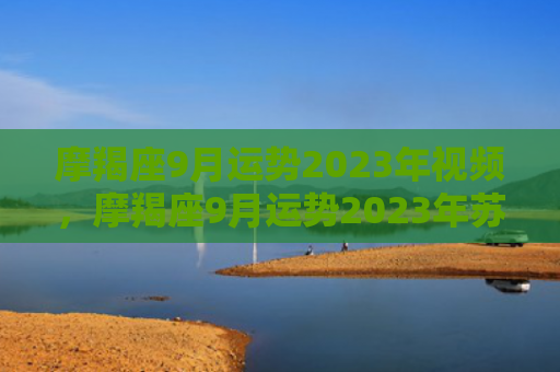 摩羯座9月运势2023年视频，摩羯座9月运势2023年苏珊米勒最新