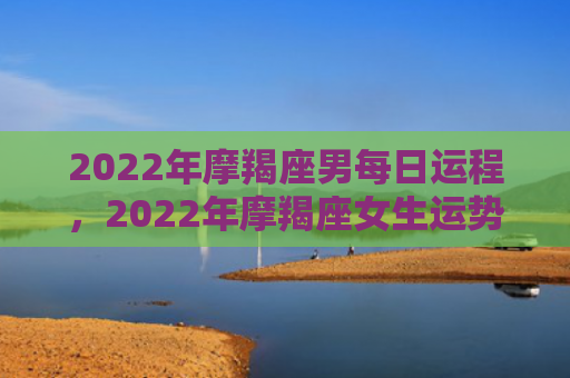 2022年摩羯座男每日运程，2022年摩羯座女生运势怎么样