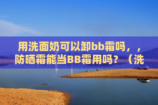 用洗面奶可以卸bb霜吗，，防晒霜能当BB霜用吗？（洗面奶防晒霜bb）
