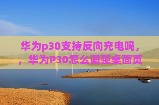 华为p30支持反向充电吗，，华为P30怎么调整桌面页面位置（怎么调整华为反向）