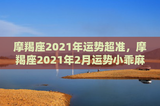 摩羯座2021年运势超准，摩羯座2021年2月运势小乖麻