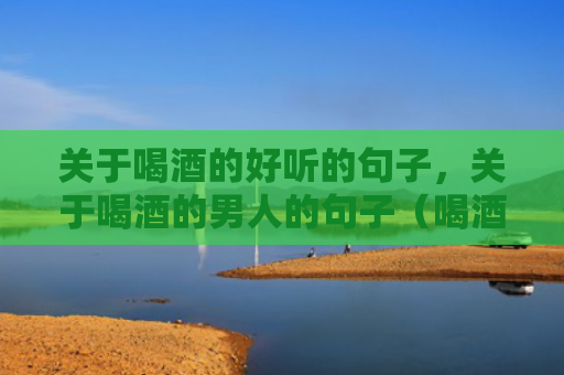 关于喝酒的好听的句子，关于喝酒的男人的句子（喝酒的男人句子喝酒）
