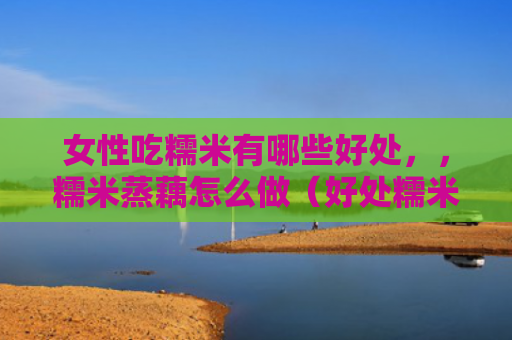 女性吃糯米有哪些好处，，糯米蒸藕怎么做（好处糯米怎么做）