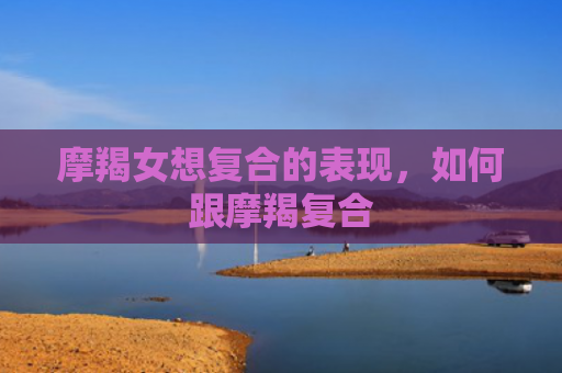 摩羯女想复合的表现，如何跟摩羯复合