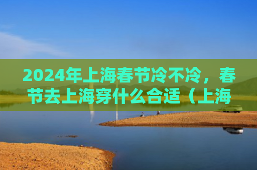 2024年上海春节冷不冷，春节去上海穿什么合适（上海春节合适）