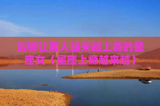 能够让男人越来越上瘾的星座女（星座上瘾越来越）