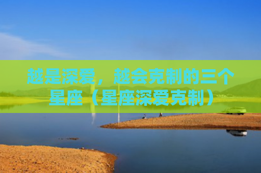 越是深爱，越会克制的三个星座（星座深爱克制）
