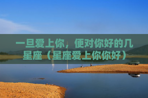 一旦爱上你，便对你好的几星座（星座爱上你你好）