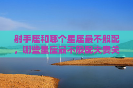 射手座和哪个星座最不般配，哪些星座最不般配夫妻关系？哪些星座最不般配夫妻相处