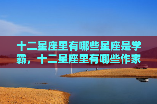 十二星座里有哪些星座是学霸，十二星座里有哪些作家？十二星座的那些事