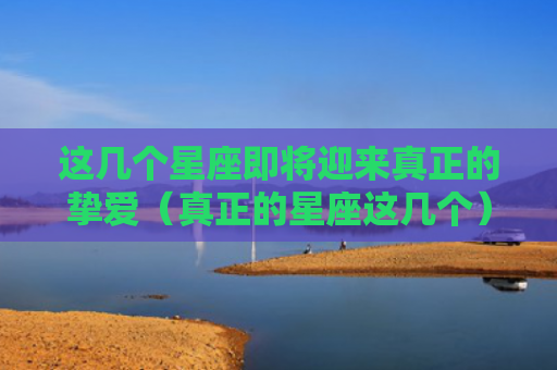 这几个星座即将迎来真正的挚爱（真正的星座这几个）