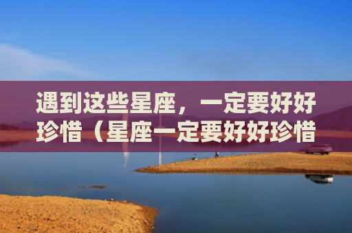 遇到这些星座，一定要好好珍惜（星座一定要好好珍惜）