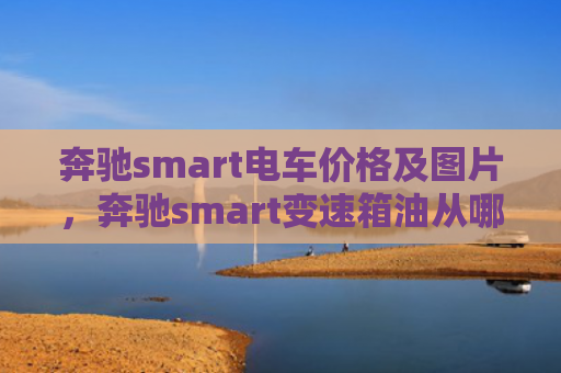 奔驰smart电车价格及图片，奔驰smart变速箱油从哪里加（奔驰变速箱电车）