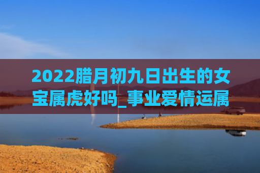2022腊月初九日出生的女宝属虎好吗_事业爱情运属虎腊月初九日