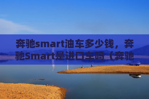 奔驰smart油车多少钱，奔驰Smart是进口车吗（奔驰油车进口车）