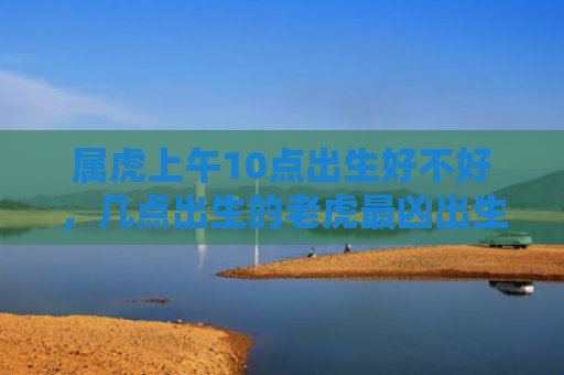 属虎上午10点出生好不好，几点出生的老虎最凶出生属虎好不好