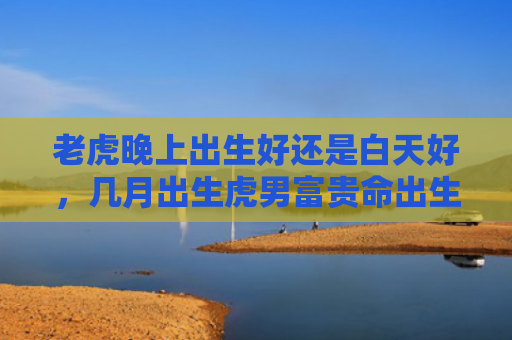 老虎晚上出生好还是白天好，几月出生虎男富贵命出生虎男富贵