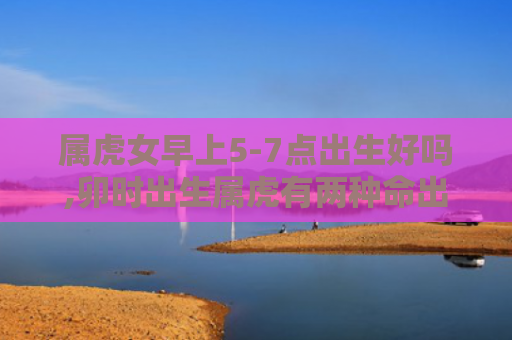 属虎女早上5-7点出生好吗,卯时出生属虎有两种命出生卯时虎女
