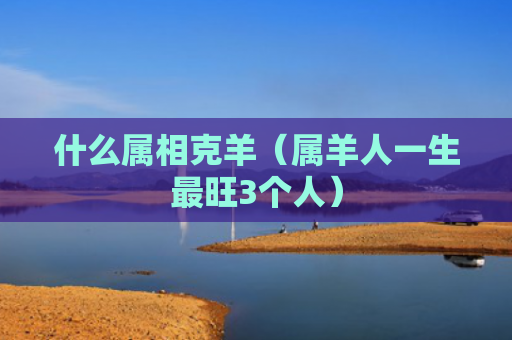 什么属相克羊（属羊人一生最旺3个人）
