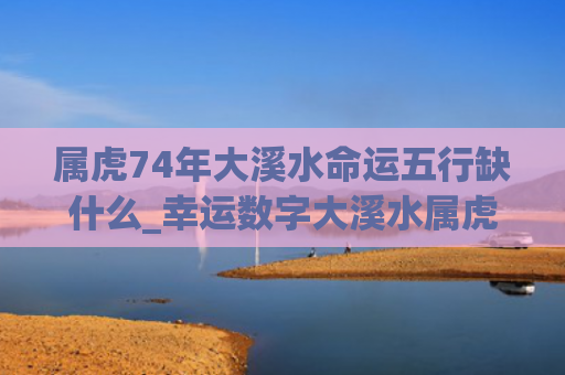 属虎74年大溪水命运五行缺什么_幸运数字大溪水属虎五行缺什么