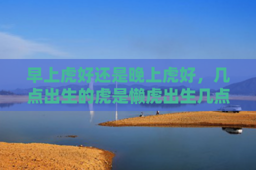 早上虎好还是晚上虎好，几点出生的虎是懒虎出生几点早上