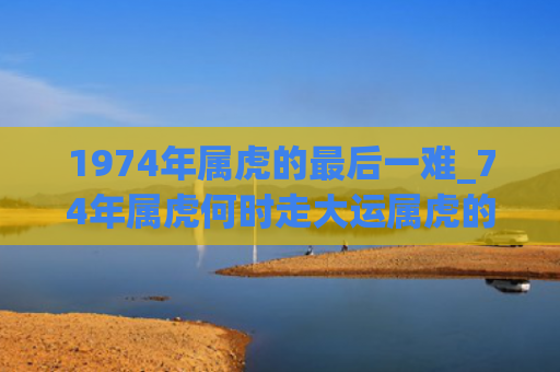 1974年属虎的最后一难_74年属虎何时走大运属虎的属虎大运