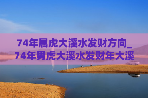 74年属虎大溪水发财方向_74年男虎大溪水发财年大溪水属虎财年