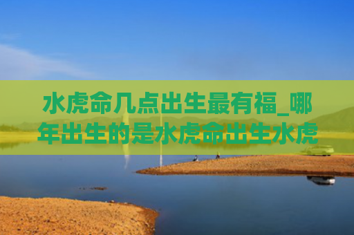 水虎命几点出生最有福_哪年出生的是水虎命出生水虎的是