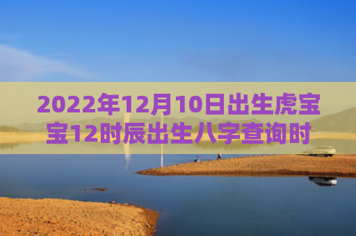 2022年12月10日出生虎宝宝12时辰出生八字查询时辰虎宝宝查询