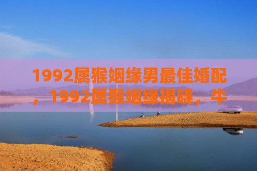 1992属猴姻缘男最佳婚配，1992属猴姻缘揭晓，牛羊鼠龙蛇桃花最旺！