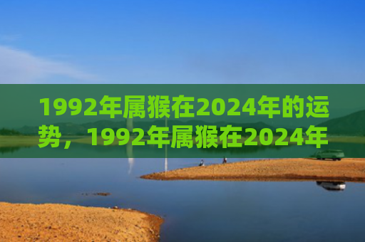 1992年属猴在2024年的运势，1992年属猴在2024年的运气揭示及展望