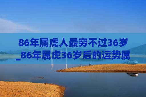86年属虎人最穷不过36岁_86年属虎36岁后的运势属虎人属虎运势