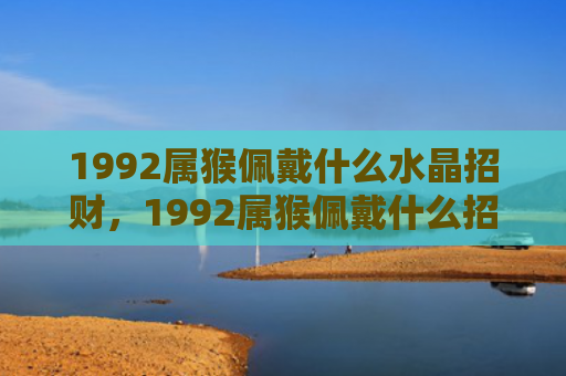1992属猴佩戴什么水晶招财，1992属猴佩戴什么招财？这些吉祥物能提升你的财运！