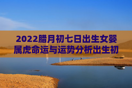 2022腊月初七日出生女婴属虎命运与运势分析出生初七日腊月