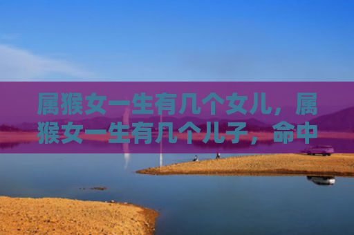 属猴女一生有几个女儿，属猴女一生有几个儿子，命中多子的福气与好运