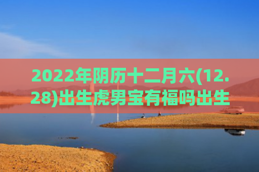 2022年阴历十二月六(12.28)出生虎男宝有福吗出生十二月阴历