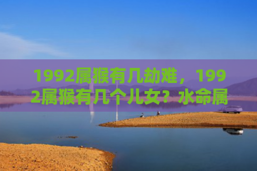 1992属猴有几劫难，1992属猴有几个儿女？水命属猴的性格和财运如何？