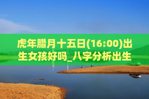 虎年腊月十五日(16:00)出生女孩好吗_八字分析出生虎年腊月