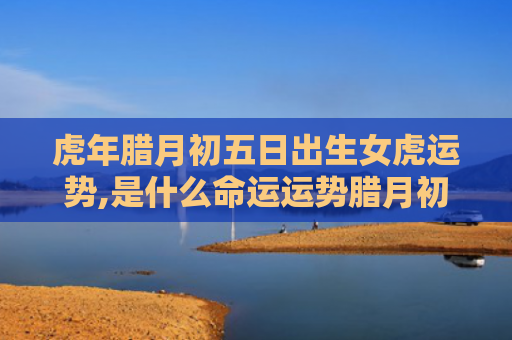 虎年腊月初五日出生女虎运势,是什么命运运势腊月初五虎年