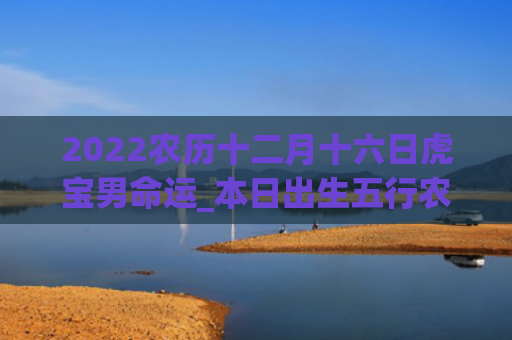 2022农历十二月十六日虎宝男命运_本日出生五行农历十二月十六日本日