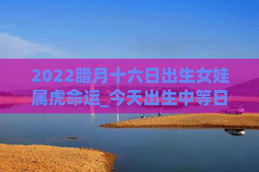 2022腊月十六日出生女娃属虎命运_今天出生中等日柱出生属虎十六日