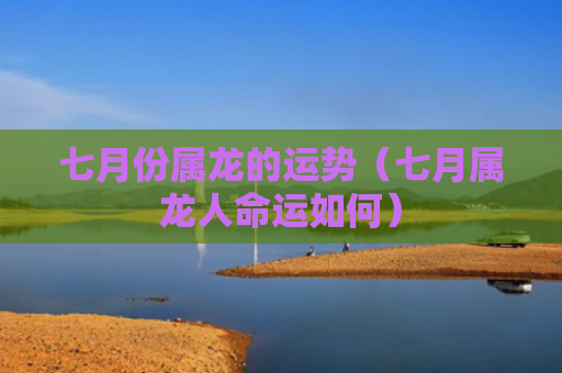七月份属龙的运势（七月属龙人命运如何）