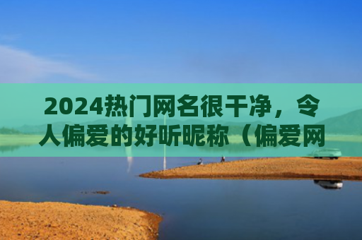 2024热门网名很干净，令人偏爱的好听昵称（偏爱网名很干净）