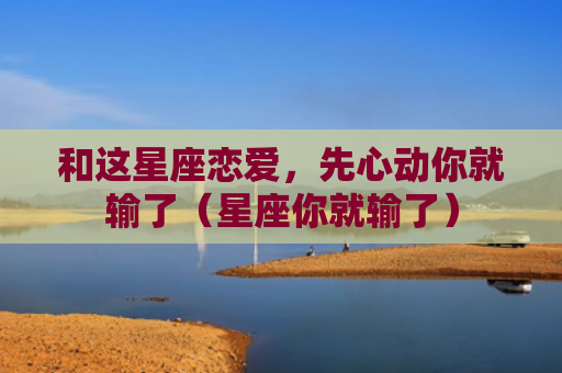 和这星座恋爱，先心动你就输了（星座你就输了）