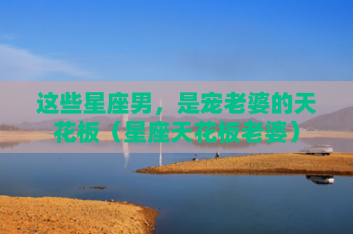 这些星座男，是宠老婆的天花板（星座天花板老婆）