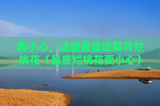要小心，这些星座近期有烂桃花（星座烂桃花要小心）