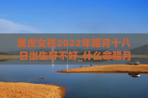 属虎女孩2022年腊月十八日出生好不好_什么命腊月属虎出生